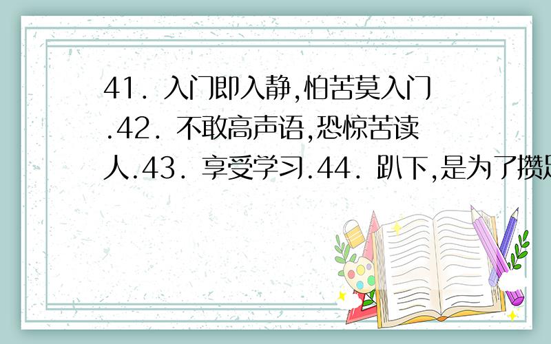 41．入门即入静,怕苦莫入门.42．不敢高声语,恐惊苦读人.43．享受学习.44．趴下,是为了攒足劲跳得更高.45．青霄有路终需到,金榜无名誓不归.