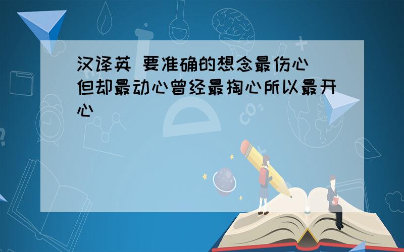 汉译英 要准确的想念最伤心 但却最动心曾经最掏心所以最开心