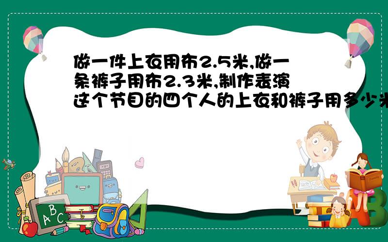 做一件上衣用布2.5米,做一条裤子用布2.3米,制作表演这个节目的四个人的上衣和裤子用多少米布?