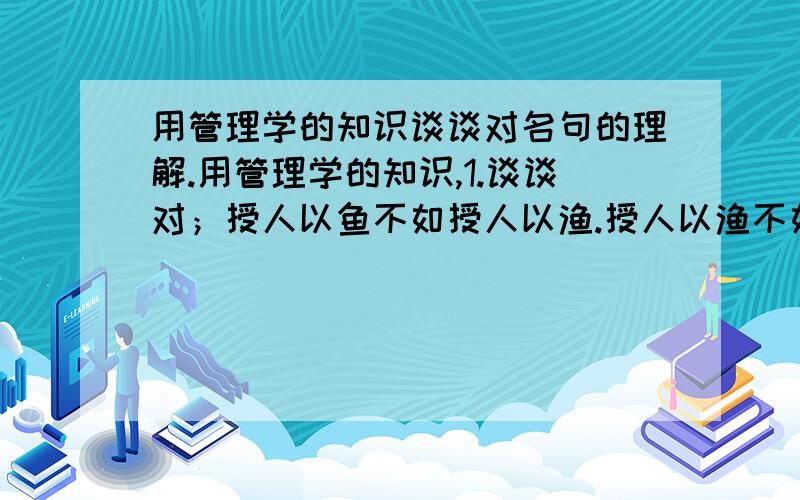 用管理学的知识谈谈对名句的理解.用管理学的知识,1.谈谈对；授人以鱼不如授人以渔.授人以渔不如授人以欲.（重点欲字,管理者需要有管理的欲望）的理解和启发.2.一个人没有得到激励则能