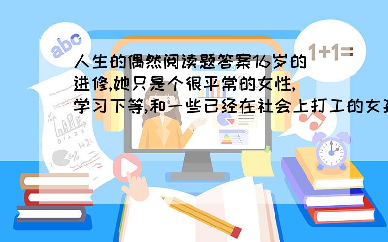 人生的偶然阅读题答案16岁的进修,她只是个很平常的女性,学习下等,和一些已经在社会上打工的女孩子混在一起玩,那里她上初二,不知道自己的明天在哪里.一次其中考试前,她的好友悄悄把她