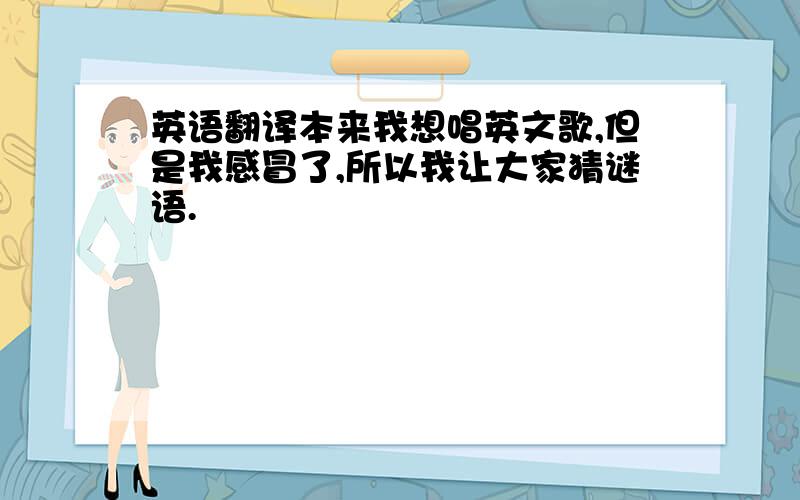 英语翻译本来我想唱英文歌,但是我感冒了,所以我让大家猜谜语.