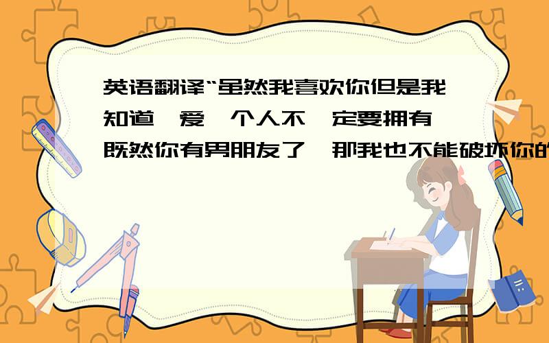 英语翻译“虽然我喜欢你但是我知道,爱一个人不一定要拥有,既然你有男朋友了,那我也不能破坏你的幸福,哪天你伤了累了可以来找我,祝你幸福.”