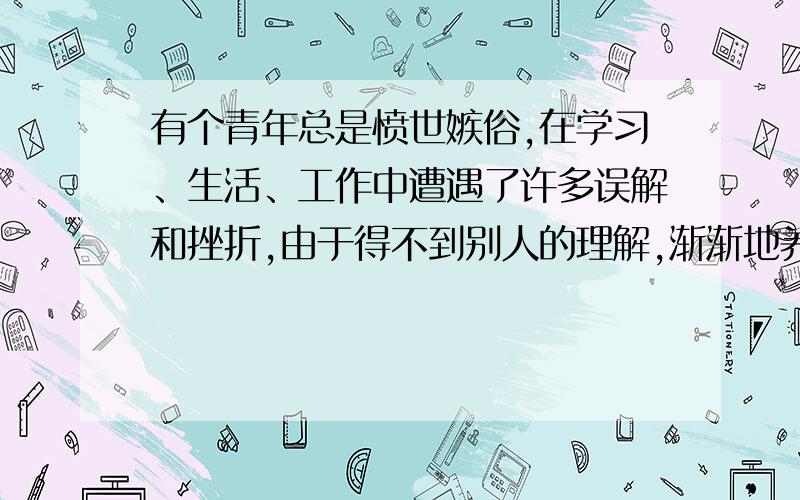 有个青年总是愤世嫉俗,在学习、生活、工作中遭遇了许多误解和挫折,由于得不到别人的理解,渐渐地养成了以戒备和仇恨的心态看待他人的习惯.在压抑郁闷的环境中,他感觉整个世界都在排