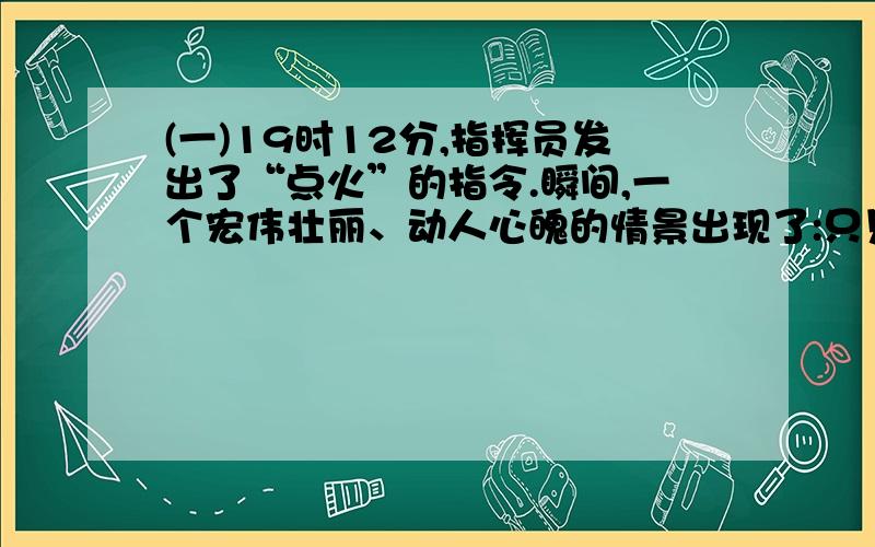 (一)19时12分,指挥员发出了“点火”的指令.瞬间,一个宏伟壮丽、动人心魄的情景出现了:只见载着卫星的巨型火箭,发出巨大的轰鸣,喷出璀璨的烈焰,如山呼,似海啸,像惊雷,拔地而起,直冲云天.