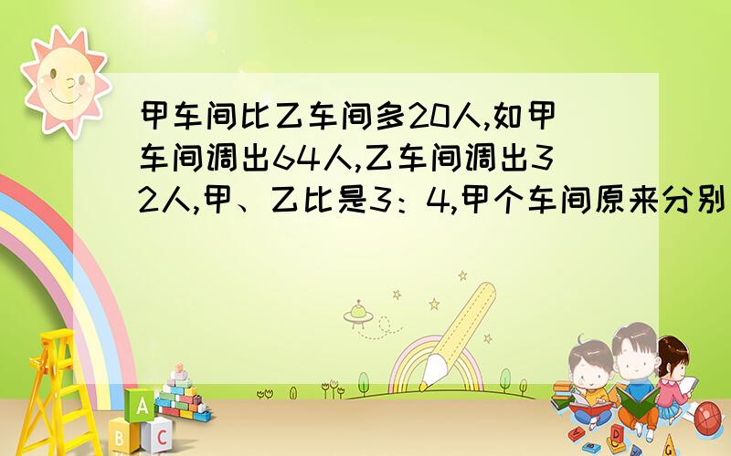 甲车间比乙车间多20人,如甲车间调出64人,乙车间调出32人,甲、乙比是3：4,甲个车间原来分别有多少人?