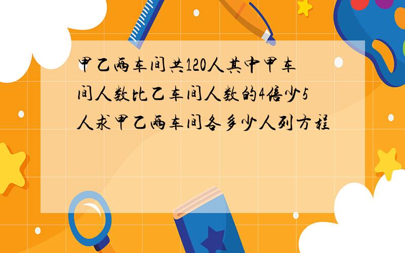 甲乙两车间共120人其中甲车间人数比乙车间人数的4倍少5人求甲乙两车间各多少人列方程