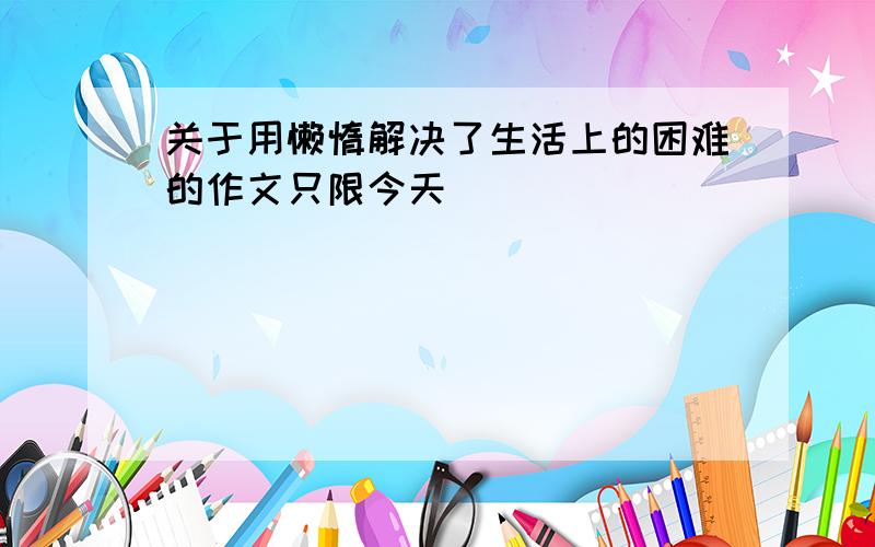 关于用懒惰解决了生活上的困难的作文只限今天