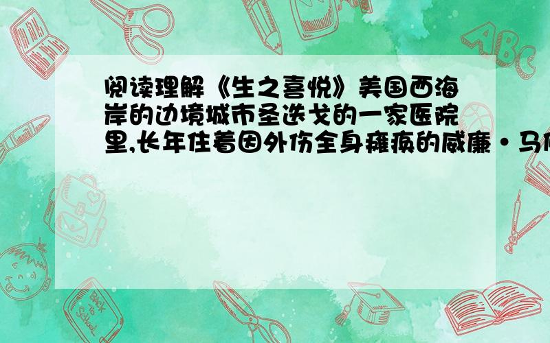 阅读理解《生之喜悦》美国西海岸的边境城市圣迭戈的一家医院里,长年住着因外伤全身瘫痪的威廉·马修.当阳光从朝南的窗口射入病房时,马修开始迎接来自身体不同部位的痛楚的袭击——