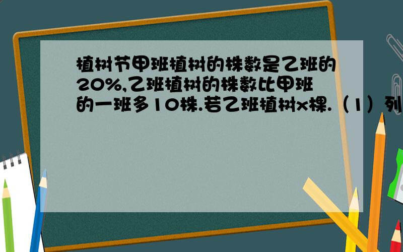 植树节甲班植树的株数是乙班的20%,乙班植树的株数比甲班的一班多10株.若乙班植树x棵.（1）列两个不同的含x的代数式表示甲班植树的株数；（2）根据题意列出以x为未知数的方程；（3）检