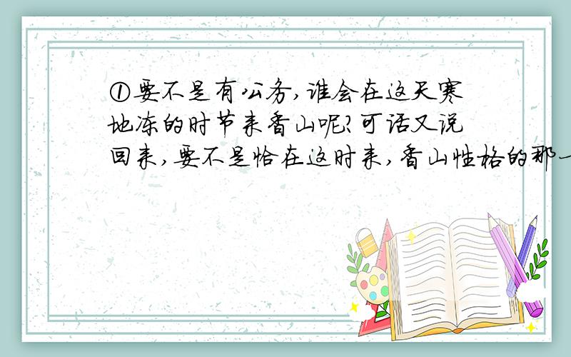 ①要不是有公务,谁会在这天寒地冻的时节来香山呢?可话又说回来,要不是恰在这时来,香山性格的那一面,我又哪能知道呢?②开三天会,就住在公园内的别墅里.偌大个公园为我们独享,也是一种