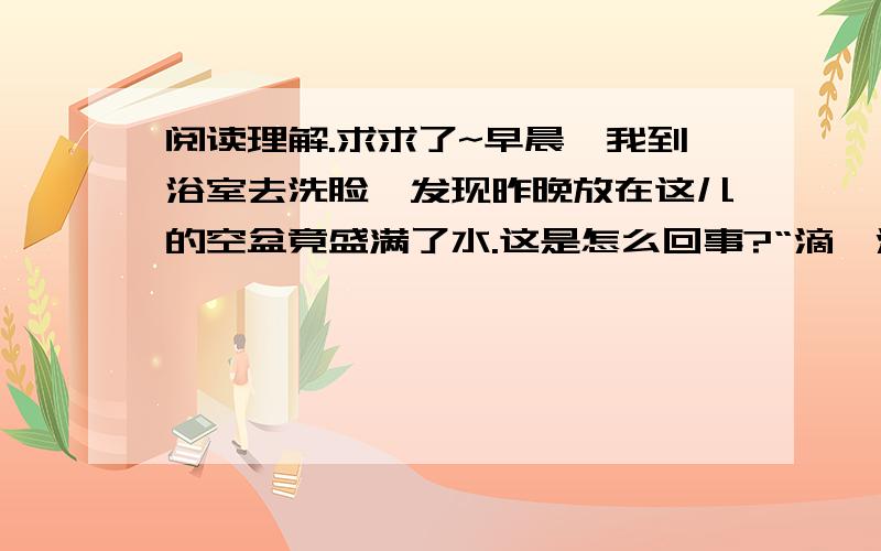 阅读理解.求求了~早晨,我到浴室去洗脸,发现昨晚放在这儿的空盆竟盛满了水.这是怎么回事?“滴嗒滴嗒”的水声,使我一下子明白了,原来我没把水龙头关紧,水滴到盆里,时间长了,无数的小水