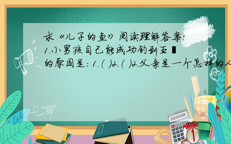 求《儿子的鱼》阅读理解答案!1.小男孩自己能成功钓到王鲑的原因是：1.（ ）2.（ ）2.父亲是一个怎样的人?3.男孩的父亲毫不犹豫地说：“请问我儿子吧,这是他的鱼!”这句话包含了父亲对儿