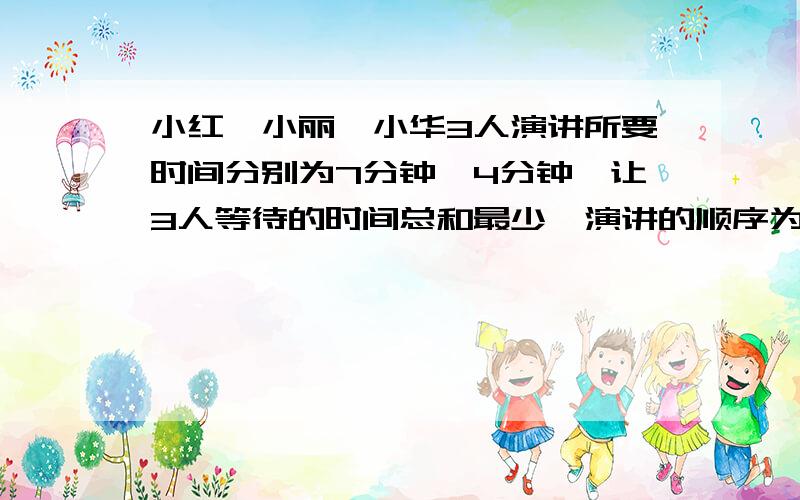 小红、小丽、小华3人演讲所要时间分别为7分钟,4分钟,让3人等待的时间总和最少,演讲的顺序为( ),等待的时间的总和为（ 急,快速的正确的加分!