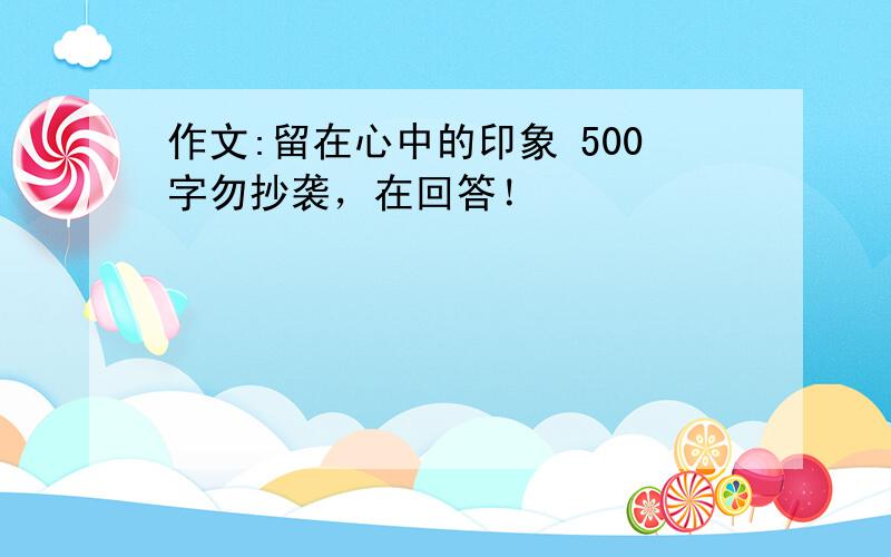 作文:留在心中的印象 500字勿抄袭，在回答！