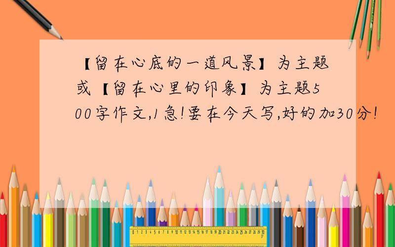 【留在心底的一道风景】为主题或【留在心里的印象】为主题500字作文,1急!要在今天写,好的加30分!