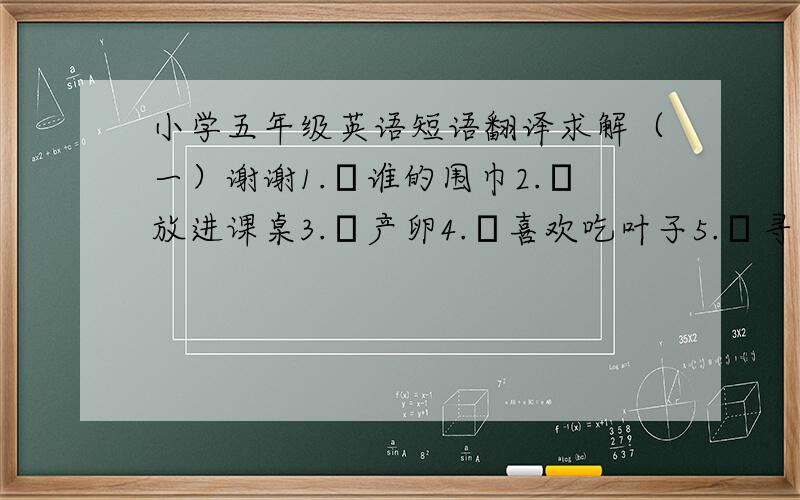 小学五年级英语短语翻译求解（一）谢谢1.谁的围巾2.放进课桌3.产卵4.喜欢吃叶子5.寻复活蛋游戏6.在蓝天下飞舞7.整理房间8.在城市广场9.敲鼓10.发出噪音11.生在上海12.一个喧闹的场