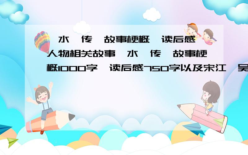 《水浒传》故事梗概、读后感、人物相关故事《水浒传》故事梗概1000字、读后感750字以及宋江、吴用、林冲、鲁智深、武松、李逵、高俅相关的故事各一个和评价,一个人物150字