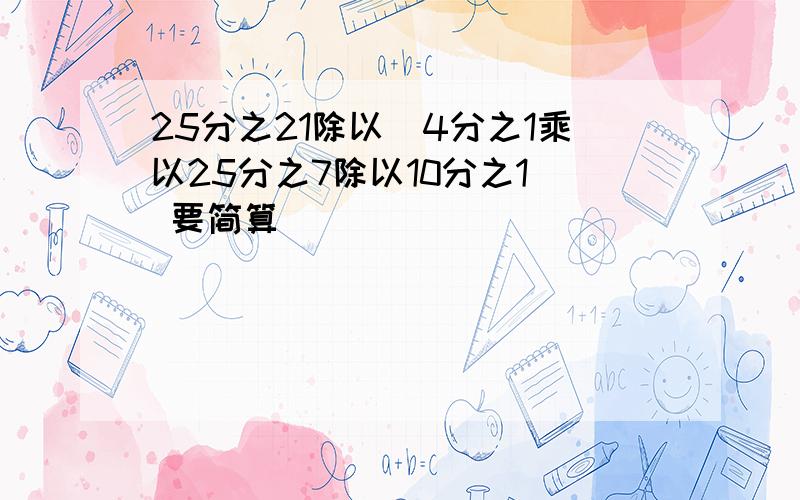 25分之21除以（4分之1乘以25分之7除以10分之1） 要简算