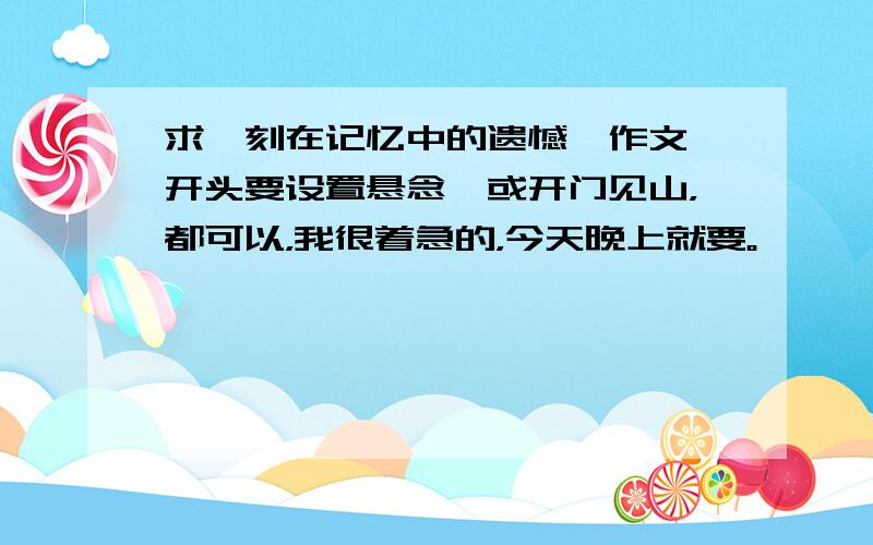 求【刻在记忆中的遗憾】作文,开头要设置悬念,或开门见山，都可以，我很着急的，今天晚上就要。