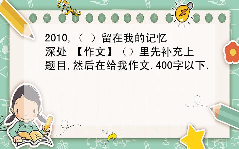 2010,（ ）留在我的记忆深处 【作文】（）里先补充上题目,然后在给我作文.400字以下.