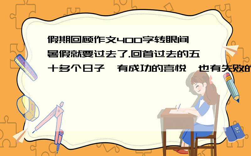 假期回顾作文400字转眼间,暑假就要过去了.回首过去的五十多个日子,有成功的喜悦,也有失败的泪水；有朋友相聚的快乐,也有独守家中的寂寞；有忙忙碌碌的满足,也有虚度年华的懊悔·····