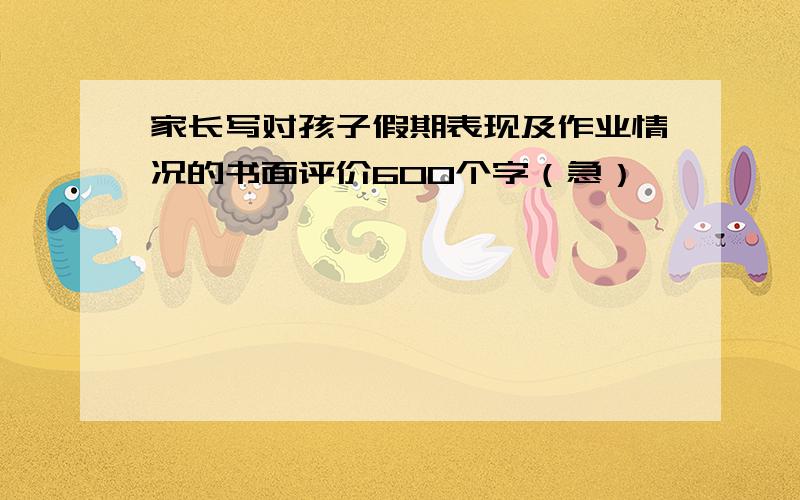 家长写对孩子假期表现及作业情况的书面评价600个字（急）、、、、、、