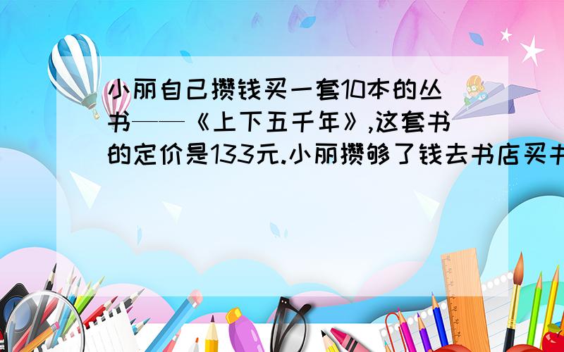 小丽自己攒钱买一套10本的丛书——《上下五千年》,这套书的定价是133元.小丽攒够了钱去书店买书,刚巧碰上书店搞促销,这本书只要98元,小丽用剩下的钱买了5本漂亮的笔记本.《上下五千年