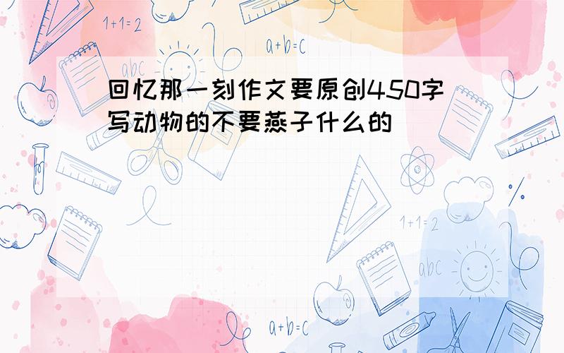 回忆那一刻作文要原创450字写动物的不要燕子什么的