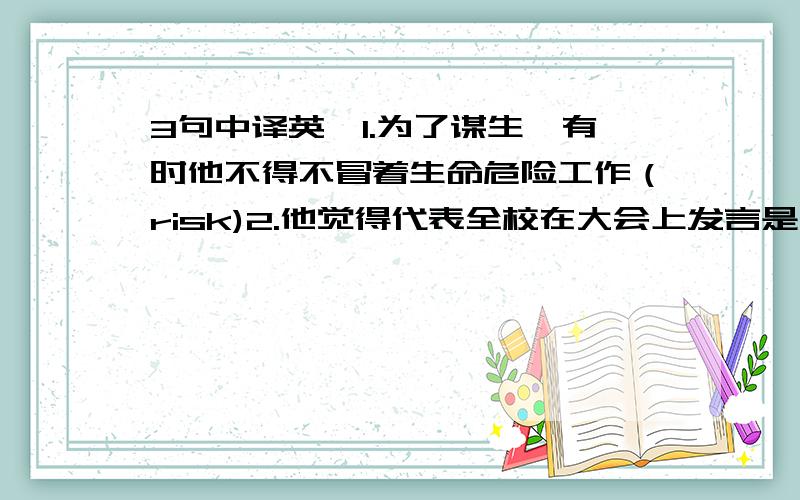 3句中译英,1.为了谋生,有时他不得不冒着生命危险工作（risk)2.他觉得代表全校在大会上发言是一种荣幸.(behalf)3.务必提醒他考试的时间,他很健忘（sure）