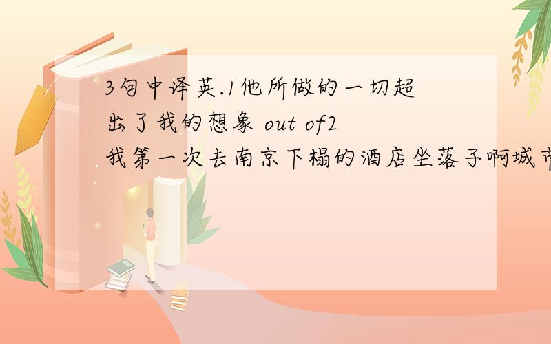 3句中译英.1他所做的一切超出了我的想象 out of2我第一次去南京下榻的酒店坐落子啊城市的中心locate3正是到Alice成为母亲的那一天,她才了解妈妈独自把她抚养大有多么艰难It