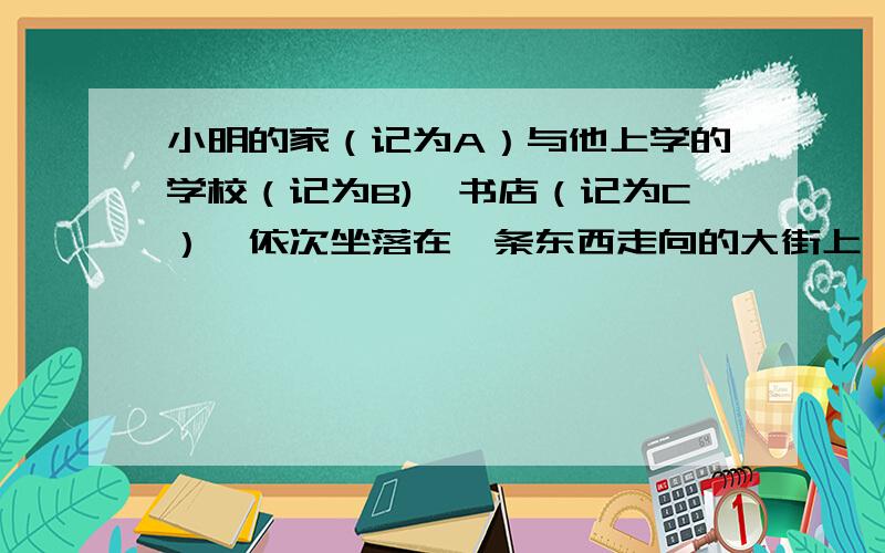 小明的家（记为A）与他上学的学校（记为B),书店（记为C）,依次坐落在一条东西走向的大街上,小明家位于学校西面150米处,书店位于学校60米处,小明从学校沿着这条街向东走了30米,接着又向