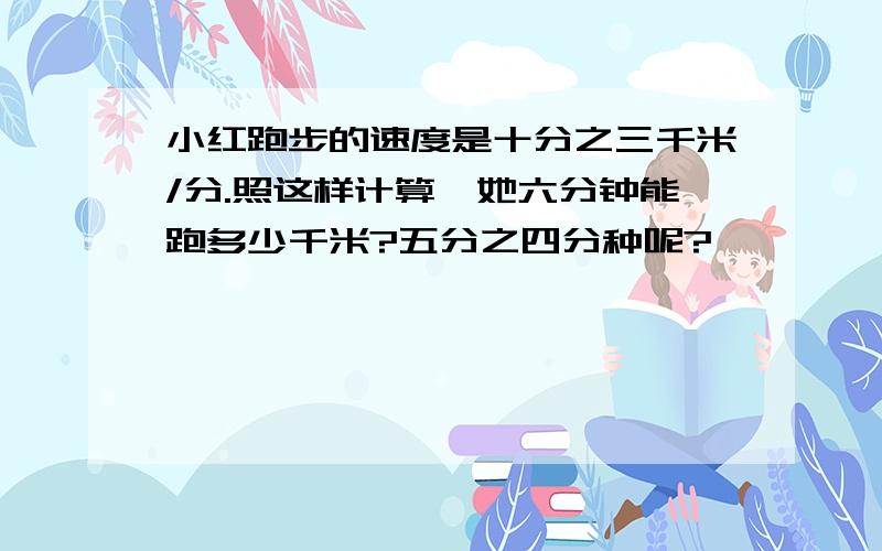 小红跑步的速度是十分之三千米/分.照这样计算,她六分钟能跑多少千米?五分之四分种呢?