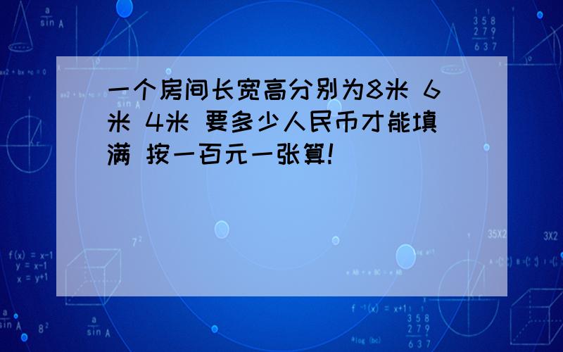 一个房间长宽高分别为8米 6米 4米 要多少人民币才能填满 按一百元一张算!