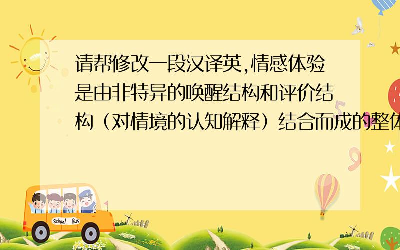 请帮修改一段汉译英,情感体验是由非特异的唤醒结构和评价结构（对情境的认知解释）结合而成的整体构造.其中,对唤醒的意识提供情感体验的强度,对评价结构的意识提供情感体验的具体内