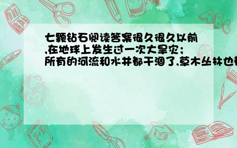 七颗钻石阅读答案很久很久以前,在地球上发生过一次大旱灾；所有的河流和水井都干涸了,草木丛林也都干枯了,许多人及动物都焦渴而死.一天夜里,一个小姑娘拿着水罐走出家门,为她生病的