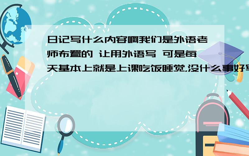 日记写什么内容啊我们是外语老师布置的 让用外语写 可是每天基本上就是上课吃饭睡觉，没什么事好写嘛 老师让写满满一页。真要疯了，哪里来这么多话好说