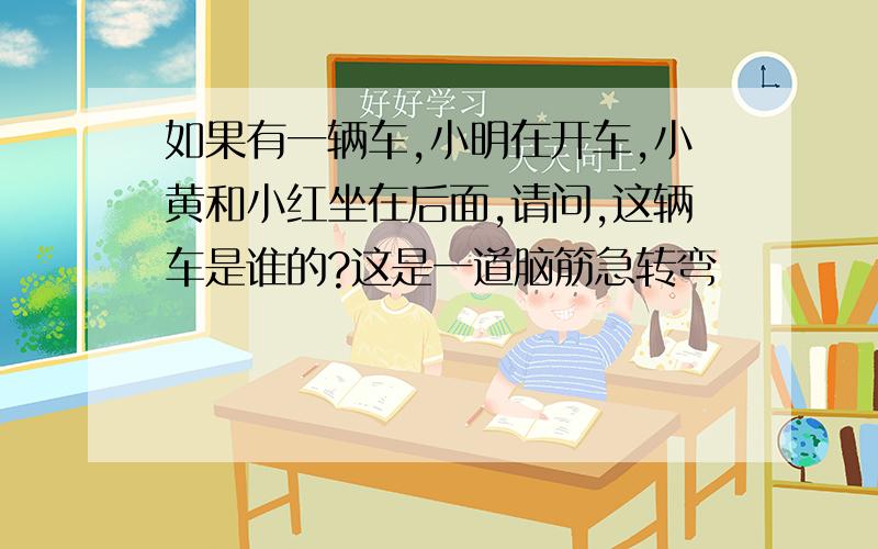 如果有一辆车,小明在开车,小黄和小红坐在后面,请问,这辆车是谁的?这是一道脑筋急转弯