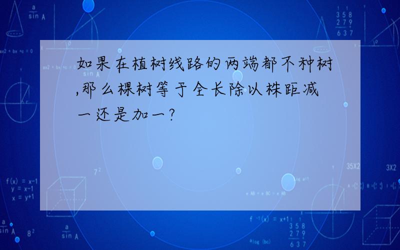 如果在植树线路的两端都不种树,那么棵树等于全长除以株距减一还是加一?