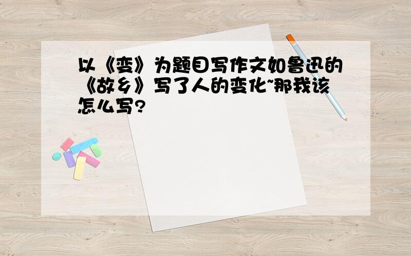 以《变》为题目写作文如鲁迅的《故乡》写了人的变化~那我该怎么写?