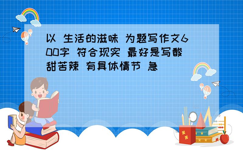 以 生活的滋味 为题写作文600字 符合现实 最好是写酸甜苦辣 有具体情节 急