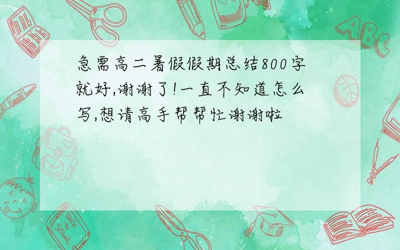 急需高二暑假假期总结800字就好,谢谢了!一直不知道怎么写,想请高手帮帮忙谢谢啦