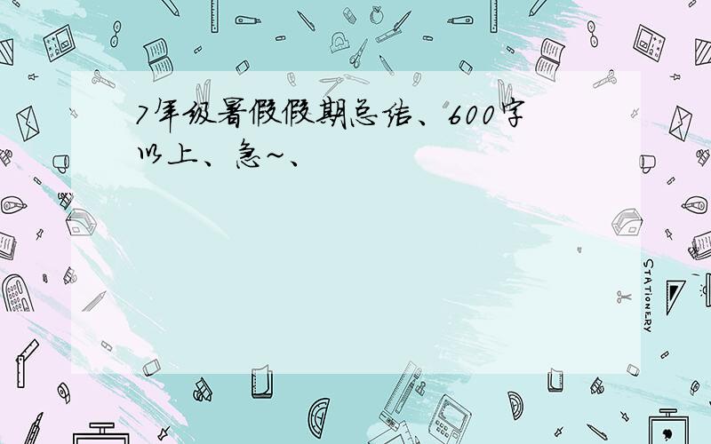 7年级暑假假期总结、600字以上、急~、