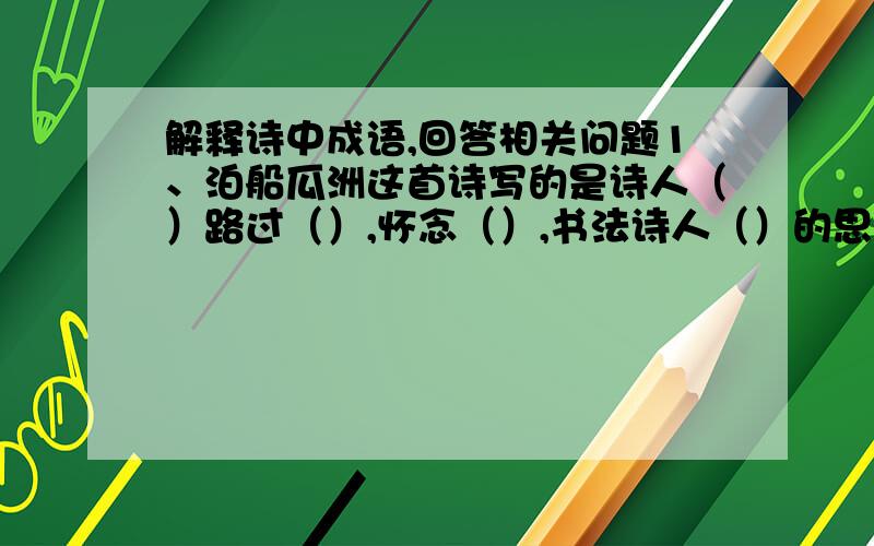 解释诗中成语,回答相关问题1、泊船瓜洲这首诗写的是诗人（）路过（）,怀念（）,书法诗人（）的思想感情,这种感情是在（）中流露出来的.2、游子吟游子：寸草：三春晖：这首诗以赞美（