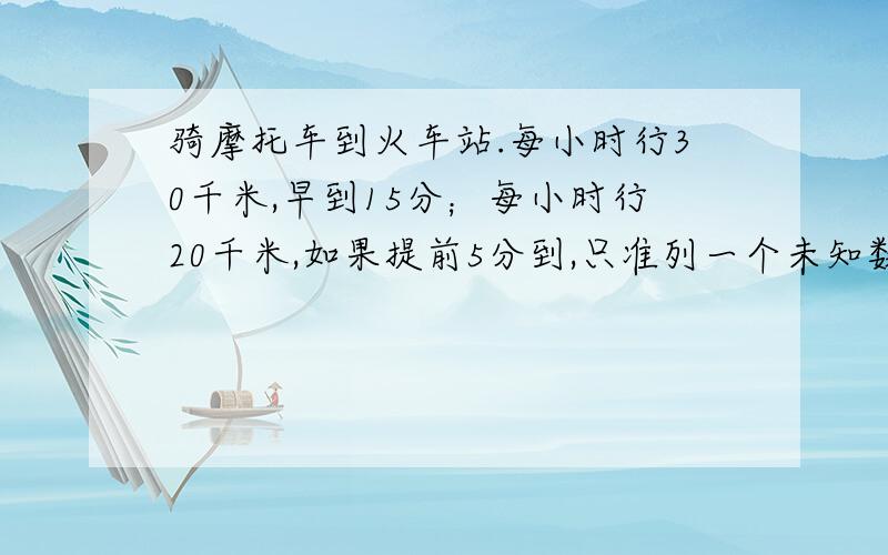 骑摩托车到火车站.每小时行30千米,早到15分；每小时行20千米,如果提前5分到,只准列一个未知数不能出现分数 处好就是÷搜狗打出来