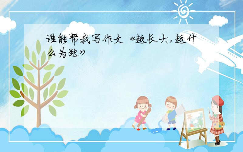 谁能帮我写作文《越长大,越什么为题》