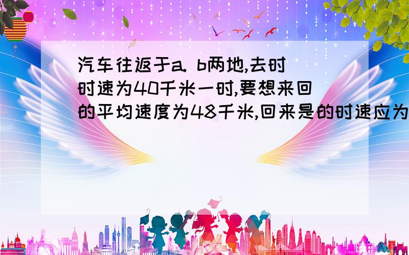 汽车往返于a. b两地,去时时速为40千米一时,要想来回的平均速度为48千米,回来是的时速应为多少?两种方法!快!