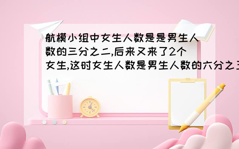 航模小组中女生人数是是男生人数的三分之二,后来又来了2个女生,这时女生人数是男生人数的六分之五这时男女生各有多少人?