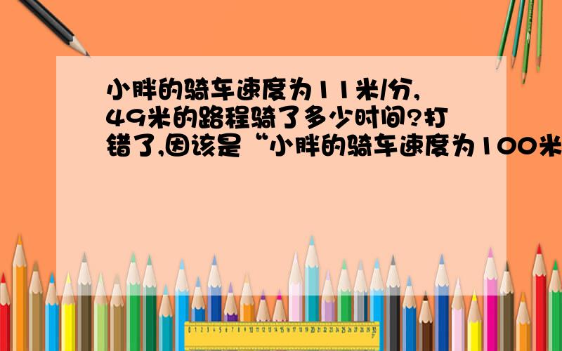 小胖的骑车速度为11米/分,49米的路程骑了多少时间?打错了,因该是“小胖的骑车速度为100米/分,49米的路程骑了多少时间?” 不知怎么列式.