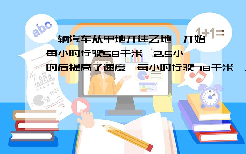 一辆汽车从甲地开往乙地,开始每小时行驶58千米,2.5小时后提高了速度,每小时行驶78千米,又行驶了1.5小时.